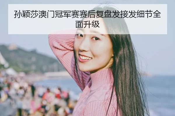 孙颖莎澳门冠军赛赛后复盘发接发细节全面升级